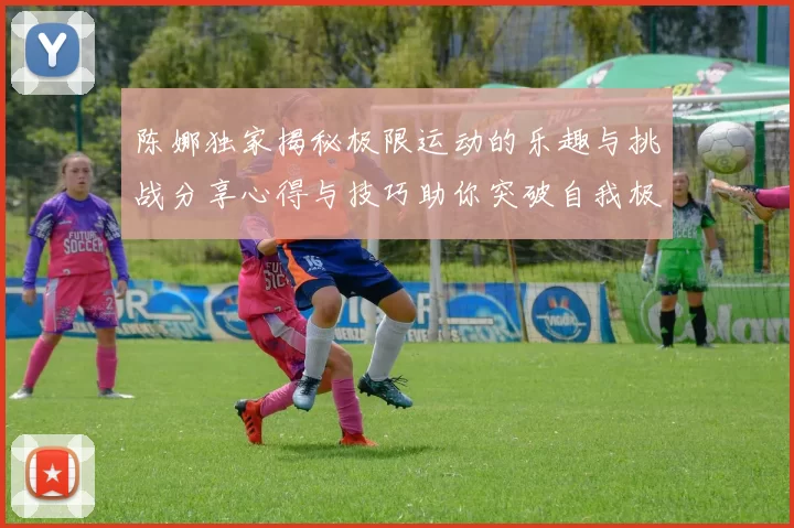 陈娜独家揭秘极限运动的乐趣与挑战分享心得与技巧助你突破自我极限