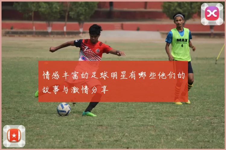 情感丰富的足球明星有哪些他们的故事与激情分享