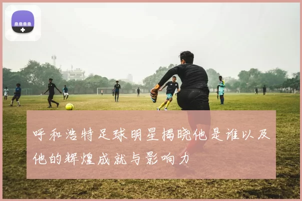 呼和浩特足球明星揭晓他是谁以及他的辉煌成就与影响力