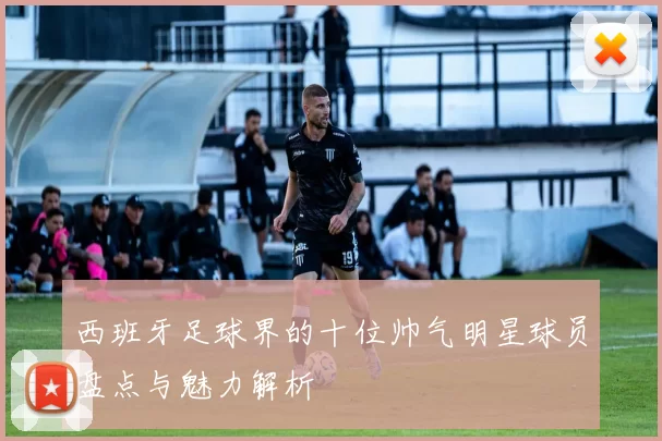 西班牙足球界的十位帅气明星球员盘点与魅力解析