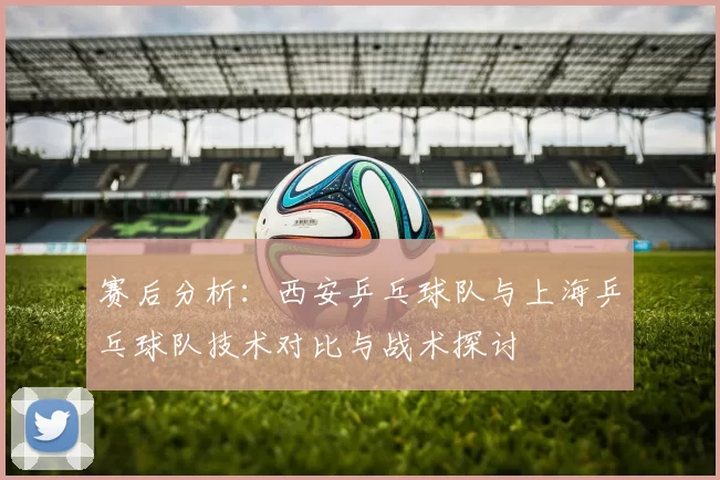 赛后分析：西安乒乓球队与上海乒乓球队技术对比与战术探讨