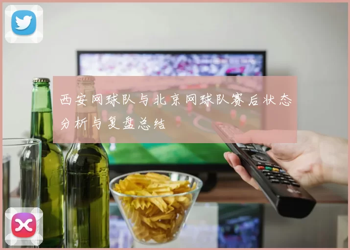 西安网球队与北京网球队赛后状态分析与复盘总结