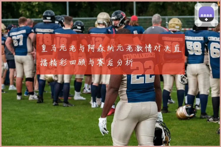 皇马元老与阿森纳元老激情对决直播精彩回顾与赛后分析