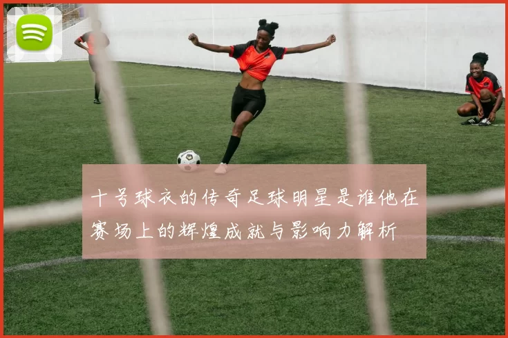 十号球衣的传奇足球明星是谁他在赛场上的辉煌成就与影响力解析