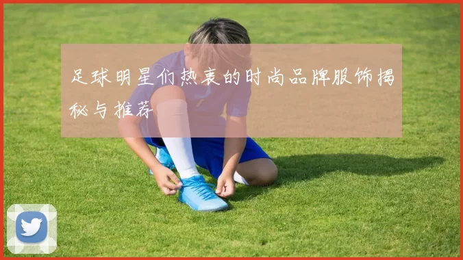 足球明星们热衷的时尚品牌服饰揭秘与推荐