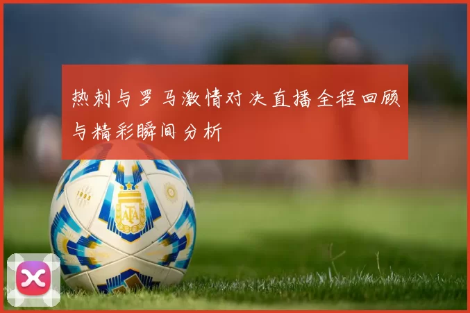 热刺与罗马激情对决直播全程回顾与精彩瞬间分析