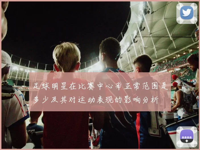 足球明星在比赛中心率正常范围是多少及其对运动表现的影响分析